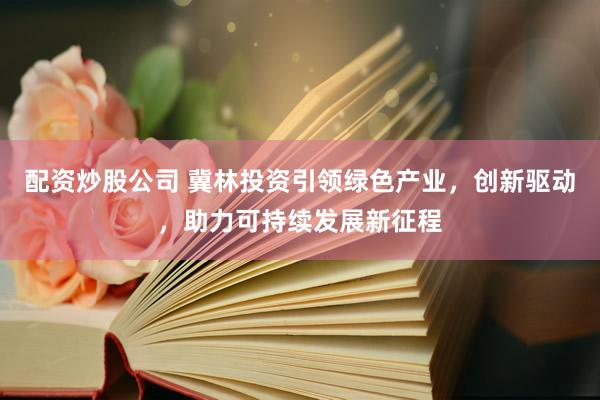 配资炒股公司 冀林投资引领绿色产业，创新驱动，助力可持续发展新征程