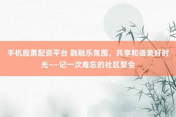手机股票配资平台 融融乐氛围，共享和谐美好时光——记一次难忘的社区聚会