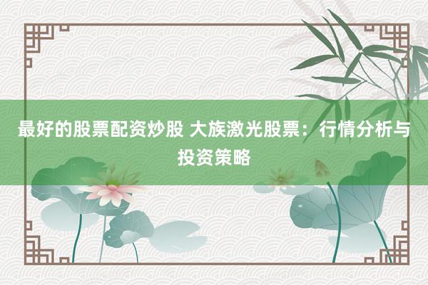 最好的股票配资炒股 大族激光股票：行情分析与投资策略