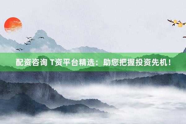 配资咨询 T资平台精选：助您把握投资先机！