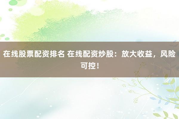 在线股票配资排名 在线配资炒股：放大收益，风险可控！
