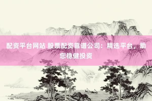 配资平台网站 股票配资靠谱公司：精选平台，助您稳健投资